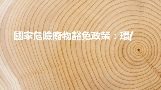國家危險廢物豁免政策：環(huán)境保護還是安全隱患？